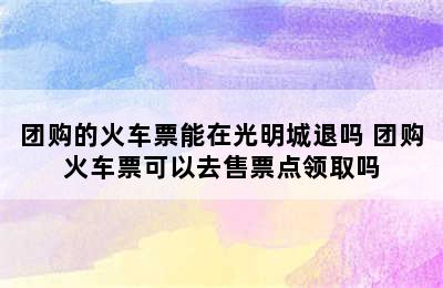 团购的火车票能在光明城退吗 团购火车票可以去售票点领取吗